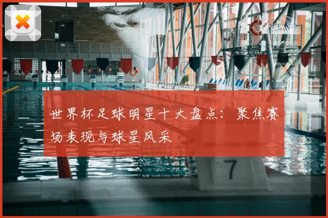 世界杯足球明星十大盘点：聚焦赛场表现与球星风采
