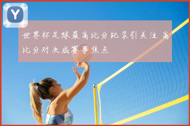 世界杯足球最高比分纪录引关注 高比分对决成赛事焦点
