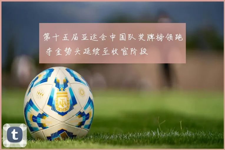 第十五届亚运会中国队奖牌榜领跑 夺金势头延续至收官阶段