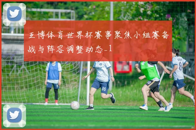 互博体育世界杯赛事聚焦小组赛备战与阵容调整动态_1