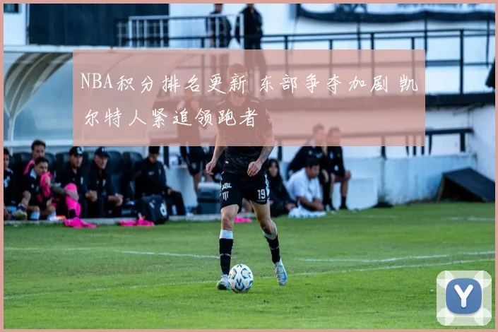 NBA积分排名更新 东部争夺加剧 凯尔特人紧追领跑者