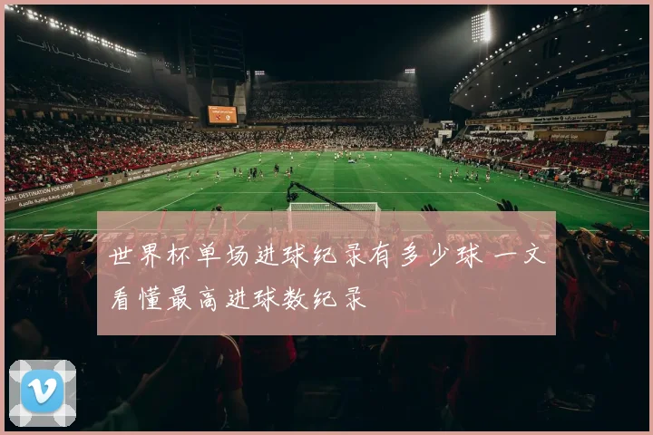 世界杯单场进球纪录有多少球 一文看懂最高进球数纪录