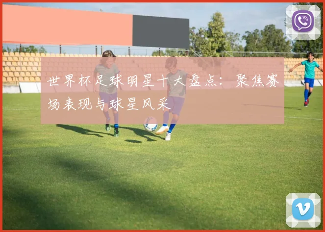 世界杯足球明星十大盘点:聚焦赛场表现与球星风采