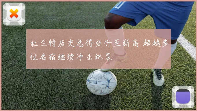 杜兰特历史总得分升至新高 超越多位名宿继续冲击纪录